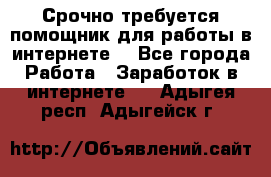 Срочно требуется помощник для работы в интернете. - Все города Работа » Заработок в интернете   . Адыгея респ.,Адыгейск г.